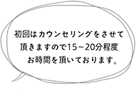 初回はカウンセリングをさせて頂きますので15〜20分程度　お時間を頂いております。